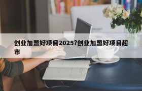 创业加盟好项目2025?创业加盟好项目超市